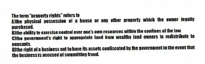 The term "property rights" refers to
A)the physical possession of a house or any other property which the owner legally purchased.
B)the ability to exercise control over one's own resources within the confines of the law.
C)the government's right to appropriate land from wealthy land owners to redistribute to peasants.
D)the right of a business not to have its assets confiscated by the government in the event that the business is accused of committing fraud.