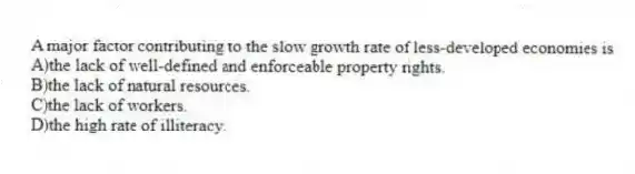 A major factor contributing to the slow growth rate of less-developed economies is
A)the lack of well-defined and enforceable property rights.
B)the lack of natural resources.
C)the lack of workers.
D)the high rate of illiteracy.