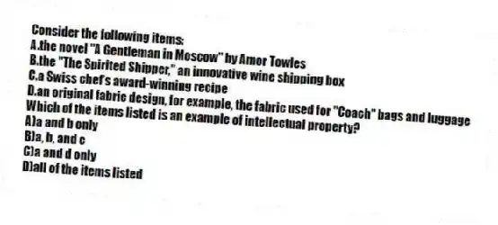 Consider the following items:
A.the novel "A Gentleman in Moscow" by Amor Towles
B.the "The Spirited Shipper," an innovative wine shipping box
C.a Swiss chef's award-winning recipe
D.an original fabric design, for example, the fabric used for "Coach" bags and luggage
Which of the items listed is an example of intellectual property?
A)a and b only
B)a, b, and c
C)a and d only
D)all of the items listed