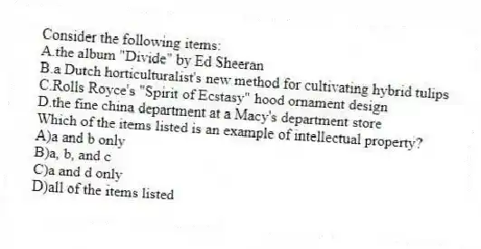 Consider the following items:
A.the album "Divide" by Ed Sheeran
B.a Dutch horticulturalist's new method for cultivating hybrid tulips
C.Rolls Royce's "Spirit of Ecstasy" hood ornament design
D.the fine china department at a Macy's department store
Which of the items listed is an example of intellectual property?
A)a and b only
B)a, b, and c
C)a and d only
D)all of the items listed