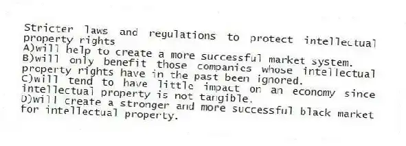 Stricter laws and regulations to protect intellectual property rights
A)will help to create a more successful market system.
B)will only benefit those companies whose intellectual property rights have in the past been ignored.
C)will tend to have little impact on an economy since intellectual property is not tangible.
D)will create a stronger and more successful black market for intellectual property.