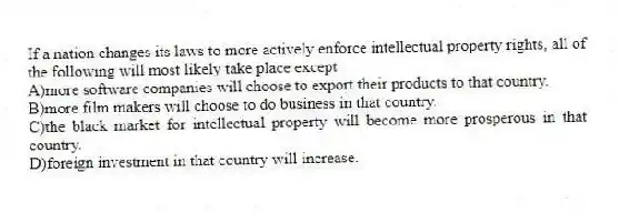 If a nation changes its laws to more actively enforce intellectual property rights, all of the following will most likely take place except
A)more software companies will choose to export their products to that country.
B)more film makers will choose to do business in that country.
C)the black market for intellectual property will become more prosperous in that country.
D)foreign investment in that country will increase.