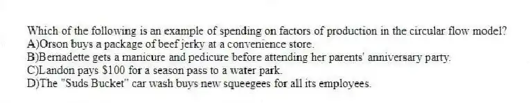Which of the following is an example of spending on factors of production in the circular flow model?
A)Orson buys a package of beef jerky at a convenience store.
B)Bernadette gets a manicure and pedicure before attending her parents' anniversary party.
C)Landon pays $100 for a season pass to a water park.
D)The "Suds Bucket" car wash buys new squeegees for all its employees.