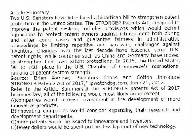 Article Summary
Two U.S. Senators have introduced a bipartisan bill to strengthen patent protection in the United States. The STRONGER Patents Act, designed to improve the patent system, includes provisions which would permit injunctions to protect patent owners against infringement both during and after court cases and guarantee fairness in administrative proceedings by limiting repetitive and harassing challenges against inventors. Changes over the last decade have lessened some U.S. patent rights, while countries such as China and Germany have moved to strengthen their own patent protections. In 2016, the United States fell to 10th place in the U.S. Chamber of Commerce's international ranking of patent system strength.
Source: Brian Pomper, "Senators Coons and Cotton Introduce STRONGER Patents Act of 2017," ipwatchdog.com, June 21, 2017.
-Refer to the Article Summary.If the STRONGER patents Act of 2017 becomes law, all of the following would most likely occur except
A)companies would increase investment in the development of more innovative products.
B)innovating companies would consider expanding their research and development departments.
C)more patents would be issued to innovators and inventors.
D)fewer dollars would be spent on the development of new technology.
