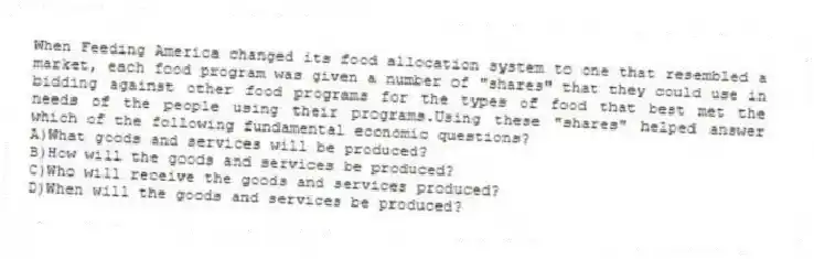 When Feeding America changed its food allocation system to one that resembled a market, each food program was given a number of "shares" that they could use in bidding against other food programs for the types of food that best met the needs of the people using their programs.Using these "shares" helped answer which of the following fundamental economic questions?
A)What goods and services will be produced?
B)How will the goods and services be produced?
C)Who will receive the goods and services produced?
D)When will the goods and services be produced?