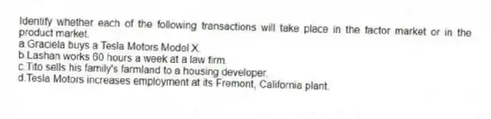 Identify whether each of the following transactions will take place in the factor market or in the product market.
a.Graciela buys a Tesla Motors Model X.
b.Lashan works 60 hours a week at a law firm.
c.Tito sells his family's farmland to a housing developer.
d.Tesla Motors increases employment at its Fremont, California plant.