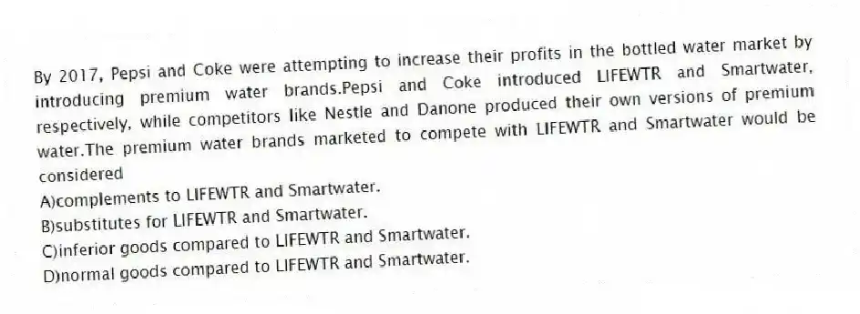 By 2017, Pepsi and Coke were attempting to increase their profits in the bottled water market by introducing premium water brands.Pepsi and Coke introduced LIFEWTR and Smartwater, respectively, while competitors like Nestle and Danone produced their own versions of premium water.The premium water brands marketed to compete with LIFEWTR and Smartwater would be considered
A)complements to LIFEWTR and Smartwater.
B)substitutes for LIFEWTR and Smartwater.
C)inferior goods compared to LIFEWTR and Smartwater.
D)normal goods compared to LIFEWTR and Smartwater.