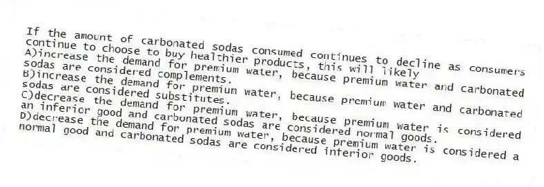 If the amount of carbonated sodas consumed continues to decline as consumers continue to choose to buy healthier products, this will likely
A)increase the demand for premium water, because premium water and carbonated sodas are considered complements.
B)increase the demand for premium water, because premium water and carbonated sodas are considered substitutes.
C)decrease the demand for premium water, because premium water is considered an inferior good and carbonated sodas are considered normal goods.
D)decrease the demand for premium water, because premium water is considered a normal good and carbonated sodas are considered inferior goods.
