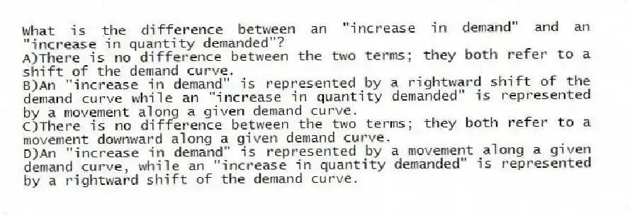 What is the difference between an "increase in demand" and an "increase in quantity demanded"?
A)There is no difference between the two terms; they both refer to a shift of the demand curve.
B)An "increase in demand" is represented by a rightward shift of the demand curve while an "increase in quantity demanded" is represented by a movement along a given demand curve.
C)There is no difference between the two terms; they both refer to a movement downward along a given demand curve.
D)An "increase in demand" is represented by a movement along a given demand curve, while an "increase in quantity demanded" is represented by a rightward shift of the demand curve.