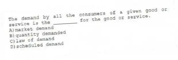 The demand by all the consumers of a given good or service is the ________ for the good or service.
A)market demand
B)quantity demanded
C)law of demand
D)scheduled demand
