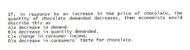 If, in response to an increase in the price of chocolate, the quantity of chocolate demanded decreases, then economists would describe this as
A)a decrease in demand.
B)a decrease in quantity demanded.
C)a change in consumer income.
D)a decrease in consumers' taste for chocolate.