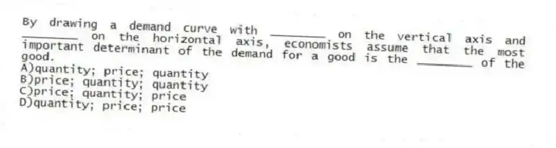 By drawing a demand curve with ________ on the vertical axis and ________ on the horizontal axis, economists assume that the most important determinant of the demand for a good is the ________ of the good.
A)quantity; price; quantity
B)price; quantity; quantity
C)price; quantity; price
D)quantity; price; price