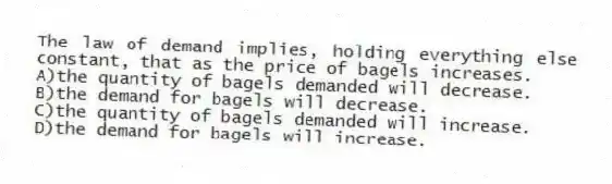 The law of demand implies, holding everything else constant, that as the price of bagels increases.
A)the quantity of bagels demanded will decrease.
B)the demand for bagels will decrease.
C)the quantity of bagels demanded will increase.
D)the demand for bagels will increase.