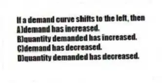 If a demand curve shifts to the left, then
A)demand has increased.
B)quantity demanded has increased.
C)demand has decreased.
D)quantity demanded has decreased.