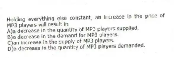 Holding everything else constant, an increase in the price of MP3 players will result in
A)a decrease in the quantity of MP3 players supplied.
B)a decrease in the demand for MP3 players.
C)an increase in the supply of MP3 players.
D)a decrease in the quantity of MP3 players demanded.