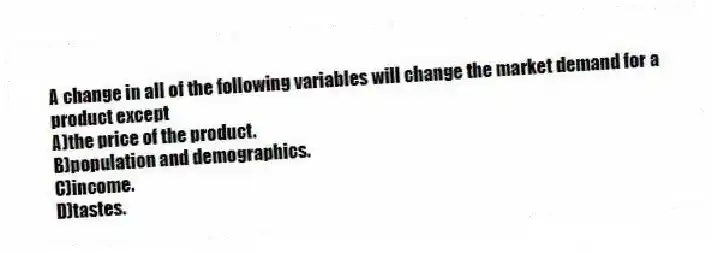 A change in all of the following variables will change the market demand for a product except
A)the price of the product.
B)population and demographics.
C)income.
D)tastes.