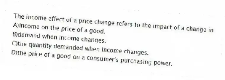 The income effect of a price change refers to the impact of a change in
A)income on the price of a good.
B)demand when income changes.
C)the quantity demanded when income changes.
D)the price of a good on a consumer's purchasing power.