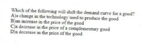 Which of the following will shift the demand curve for a good?
A)a change in the technology used to produce the good
B)an increase in the price of the good
C)a decrease in the price of a complementary good
D)a decrease in the price of the good