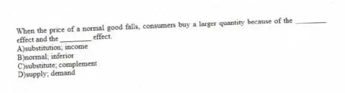 When the price of a normal good falls, consumers buy a larger quantity because of the ________ effect and the ________ effect.
A)substitution; income
B)normal; inferior
C)substitute; complement
D)supply; demand
