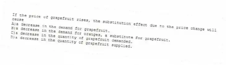 If the price of grapefruit rises, the substitution effect due to the price change will cause
A)a decrease in the demand for grapefruit.
B)a decrease in the demand for oranges, a substitute for grapefruit.
C)a decrease in the quantity of grapefruit demanded.
D)a decrease in the quantity of grapefruit supplied.