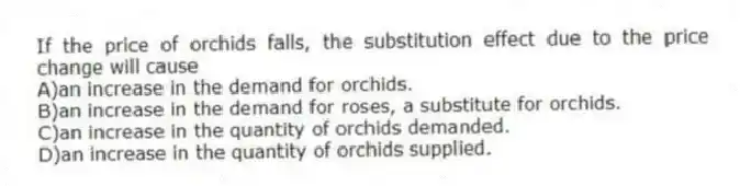If the price of orchids falls, the substitution effect due to the price change will cause
A)an increase in the demand for orchids.
B)an increase in the demand for roses, a substitute for orchids.
C)an increase in the quantity of orchids demanded.
D)an increase in the quantity of orchids supplied.