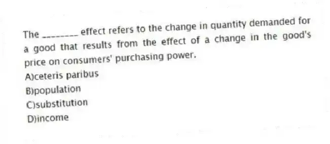 The ________ effect refers to the change in quantity demanded for a good that results from the effect of a change in the good's price on consumers' purchasing power.
A)ceteris paribus
B)population
C)substitution
D)income
