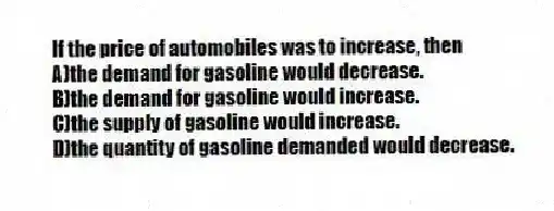 If the price of automobiles was to increase, then
A)the demand for gasoline would decrease.
B)the demand for gasoline would increase.
C)the supply of gasoline would increase.
D)the quantity of gasoline demanded would decrease.