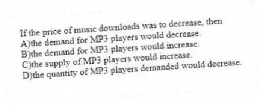 If the price of music downloads was to decrease, then
A)the demand for MP3 players would decrease.
B)the demand for MP3 players would increase.
C)the supply of MP3 players would increase.
D)the quantity of MP3 players demanded would decrease.