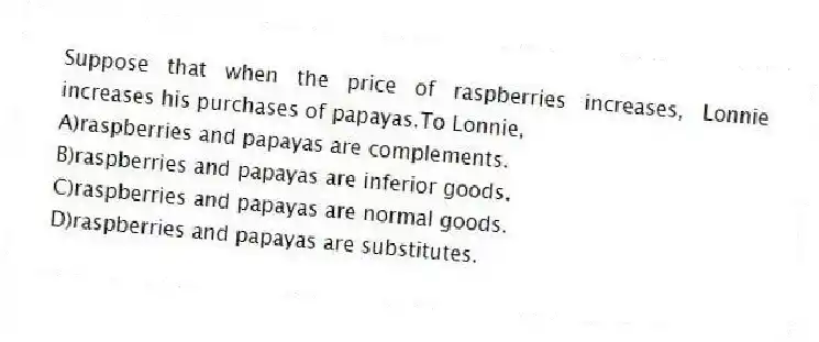 Suppose that when the price of raspberries increases, Lonnie increases his purchases of papayas.To Lonnie,
A)raspberries and papayas are complements.
B)raspberries and papayas are inferior goods.
C)raspberries and papayas are normal goods.
D)raspberries and papayas are substitutes.