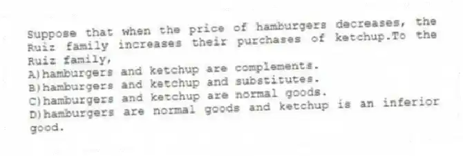 Suppose that when the price of hamburgers decreases, the Ruiz family increases their purchases of ketchup.To the Ruiz family,
A)hamburgers and ketchup are complements.
B)hamburgers and ketchup and substitutes.
C)hamburgers and ketchup are normal goods.
D)hamburgers are normal goods and ketchup is an inferior good.