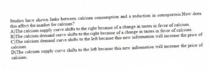 Studies have shown links between calcium consumption and a reduction in osteoporosis.How does this affect the market for calcium?
A)The calcium supply curve shifts to the right because of a change in tastes in favor of calcium.
B)The calcium demand curve shifts to the right because of a change in tastes in favor of calcium.
C)The calcium demand curve shifts to the left because this new information will increase the price of calcium.
D)The calcium supply curve shifts to the left because this new information will increase the price of calcium.