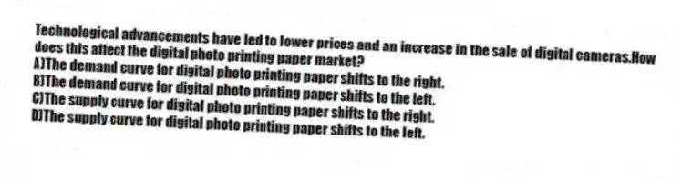 Technological advancements have led to lower prices and an increase in the sale of digital cameras.How does this affect the digital photo printing paper market?
A)The demand curve for digital photo printing paper shifts to the right.
B)The demand curve for digital photo printing paper shifts to the left.
C)The supply curve for digital photo printing paper shifts to the right.
D)The supply curve for digital photo printing paper shifts to the left.