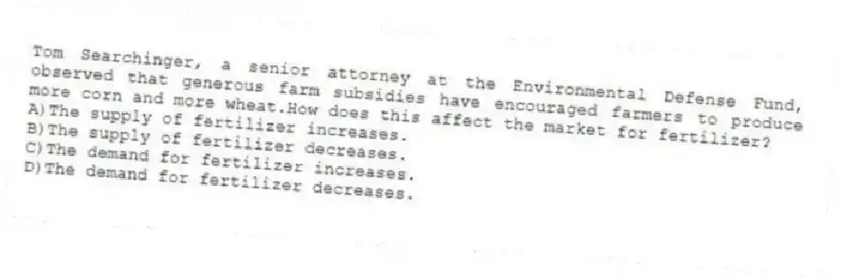 Tom Searchinger, a senior attorney at the Environmental Defense Fund, observed that generous farm subsidies have encouraged farmers to produce more corn and more wheat.How does this affect the market for fertilizer?
A)The supply of fertilizer increases.
B)The supply of fertilizer decreases.
C)The demand for fertilizer increases.
D)The demand for fertilizer decreases.