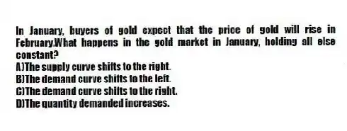 In January, buyers of gold expect that the price of gold will rise in February.What happens in the gold market in January, holding all else constant?
A)The supply curve shifts to the right.
B)The demand curve shifts to the left.
C)The demand curve shifts to the right.
D)The quantity demanded increases.