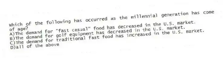 Which of the following has occurred as the millennial generation has come of age?
A)The demand for "fast casual" food has decreased in the U.S. market.
B)The demand for golf equipment has decreased in the U.S. market.
C)The demand for traditional fast food has increased in the U.S. market.
D)all of the above