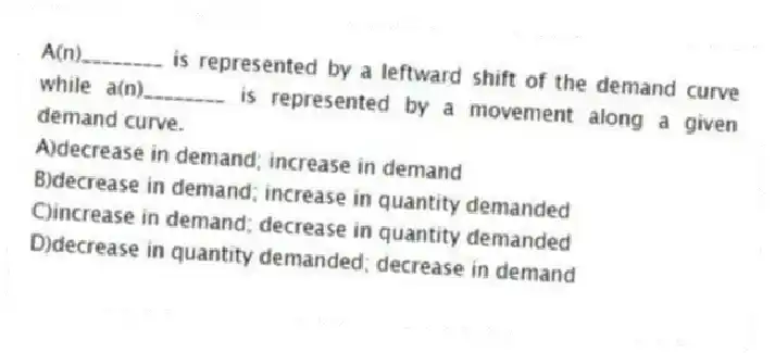 A(n)________ is represented by a leftward shift of the demand curve while a(n)________ is represented by a movement along a given demand curve.
A)decrease in demand; increase in demand
B)decrease in demand; increase in quantity demanded
C)increase in demand; decrease in quantity demanded
D)decrease in quantity demanded; decrease in demand