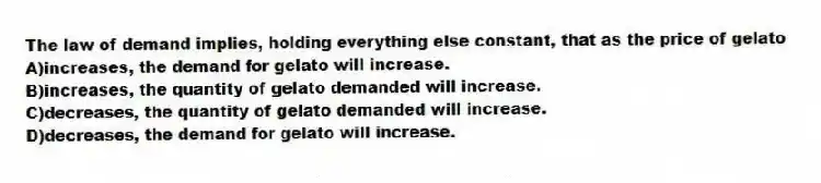 The law of demand implies, holding everything else constant, that as the price of gelato
A)increases, the demand for gelato will increase.
B)increases, the quantity of gelato demanded will increase.
C)decreases, the quantity of gelato demanded will increase.
D)decreases, the demand for gelato will increase.