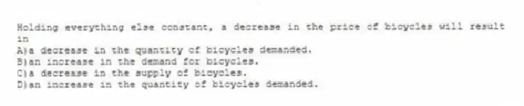 Holding everything else constant, a decrease in the price of bicycles will result in
A)a decrease in the quantity of bicycles demanded.
B)an increase in the demand for bicycles.
C)a decrease in the supply of bicycles.
D)an increase in the quantity of bicycles demanded.