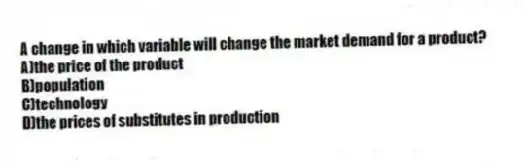 A change in which variable will change the market demand for a product?
A)the price of the product
B)population
C)technology
D)the prices of substitutes in production