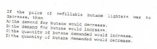 If the price of refillable butane lighters was to decrease, then
A)the demand for butane would decrease.
B)the demand for butane would increase.
C)the quantity of butane demanded would increase.
D)the quantity of butane demanded would decrease.