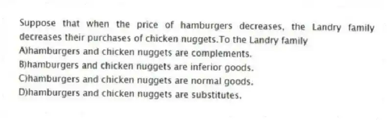 Suppose that when the price of hamburgers decreases, the Landry family decreases their purchases of chicken nuggets.To the Landry family
A)hamburgers and chicken nuggets are complements.
B)hamburgers and chicken nuggets are inferior goods.
C)hamburgers and chicken nuggets are normal goods.
D)hamburgers and chicken nuggets are substitutes.