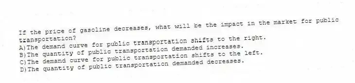 If the price of gasoline decreases, what will be the impact in the market for public transportation?
A)The demand curve for public transportation shifts to the right.
B)The quantity of public transportation demanded increases.
C)The demand curve for public transportation shifts to the left.
D)The quantity of public transportation demanded decreases.