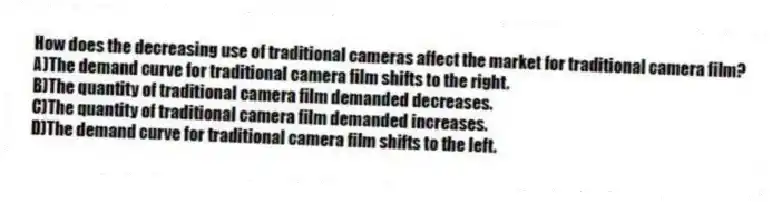 How does the decreasing use of traditional cameras affect the market for traditional camera film?
A)The demand curve for traditional camera film shifts to the right.
B)The quantity of traditional camera film demanded decreases.
C)The quantity of traditional camera film demanded increases.
D)The demand curve for traditional camera film shifts to the left.