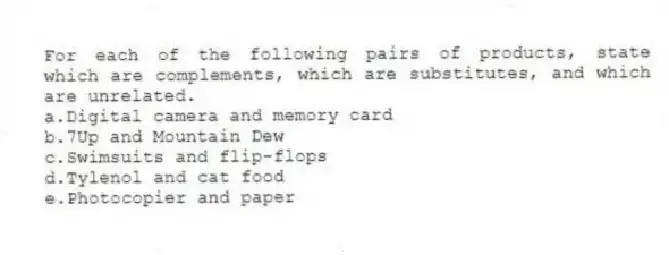 For each of the following pairs of products, state which are complements, which are substitutes, and which are unrelated.
a.Digital camera and memory card
b.7Up and Mountain Dew
c.Swimsuits and flip-flops
d.Tylenol and cat food
e.Photocopier and paper
