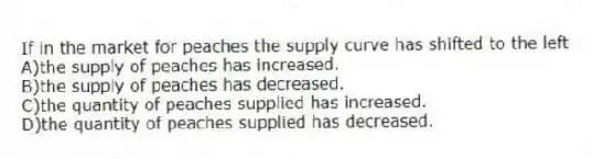 If in the market for peaches the supply curve has shifted to the left
A)the supply of peaches has increased.
B)the supply of peaches has decreased.
C)the quantity of peaches supplied has increased.
D)the quantity of peaches supplied has decreased.