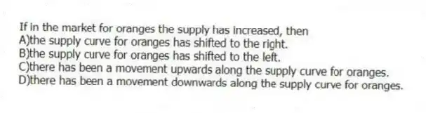 If in the market for oranges the supply has increased, then
A)the supply curve for oranges has shifted to the right.
B)the supply curve for oranges has shifted to the left.
C)there has been a movement upwards along the supply curve for oranges.
D)there has been a movement downwards along the supply curve for oranges.