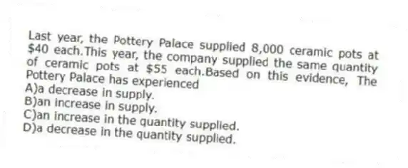 Last year, the Pottery Palace supplied 8,000 ceramic pots at $40 each.This year, the company supplied the same quantity of ceramic pots at $55 each.Based on this evidence, The Pottery Palace has experienced
A)a decrease in supply.
B)an increase in supply.
C)an increase in the quantity supplied.
D)a decrease in the quantity supplied.
