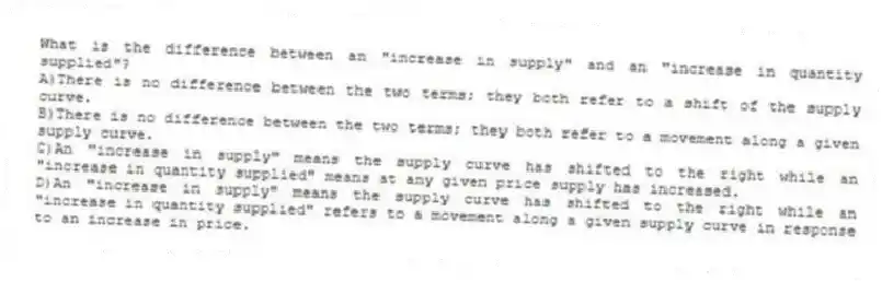 What is the difference between an "increase in supply" and an "increase in quantity supplied"?
A)There is no difference between the two terms; they both refer to a shift of the supply curve.
B)There is no difference between the two terms; they both refer to a movement along a given supply curve.
C)An "increase in supply" means the supply curve has shifted to the right while an "increase in quantity supplied" means at any given price supply has increased.
D)An "increase in supply" means the supply curve has shifted to the right while an "increase in quantity supplied" refers to a movement along a given supply curve in response to an increase in price.