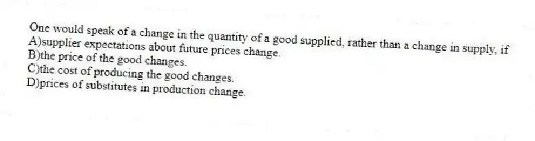 One would speak of a change in the quantity of a good supplied, rather than a change in supply, if
A)supplier expectations about future prices change.
B)the price of the good changes.
C)the cost of producing the good changes.
D)prices of substitutes in production change.