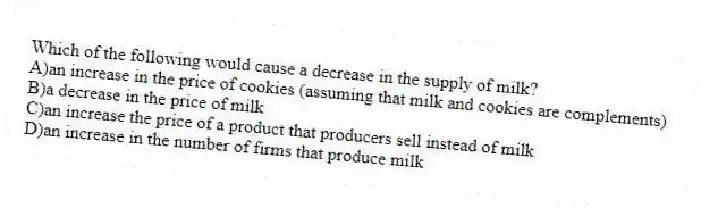 Which of the following would cause a decrease in the supply of milk?
A)an increase in the price of cookies (assuming that milk and cookies are complements)
B)a decrease in the price of milk
C)an increase the price of a product that producers sell instead of milk
D)an increase in the number of firms that produce milk
